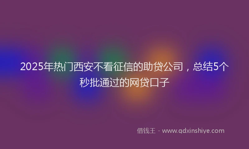 2025年热门西安不看征信的助贷公司，总结5个秒批通过的网贷口子