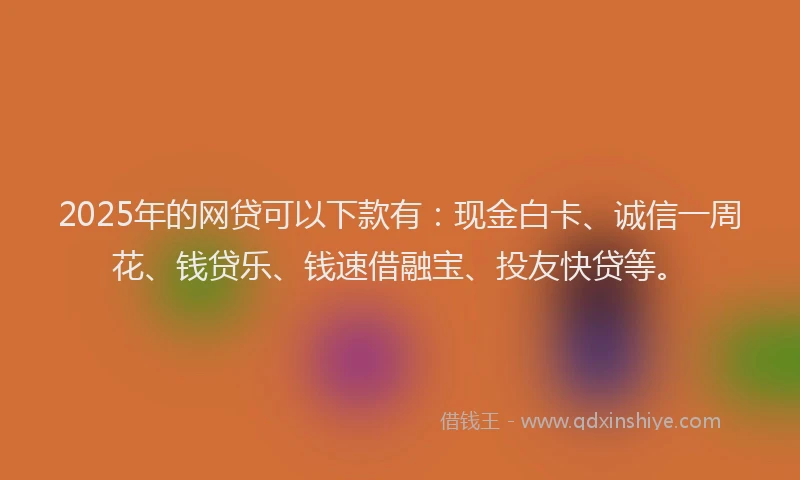 2025年的网贷可以下款有：现金白卡、诚信一周花、钱贷乐、钱速借融宝、投友快贷等。