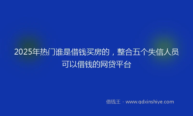 2025年热门谁是借钱买房的，整合五个失信人员可以借钱的网贷平台