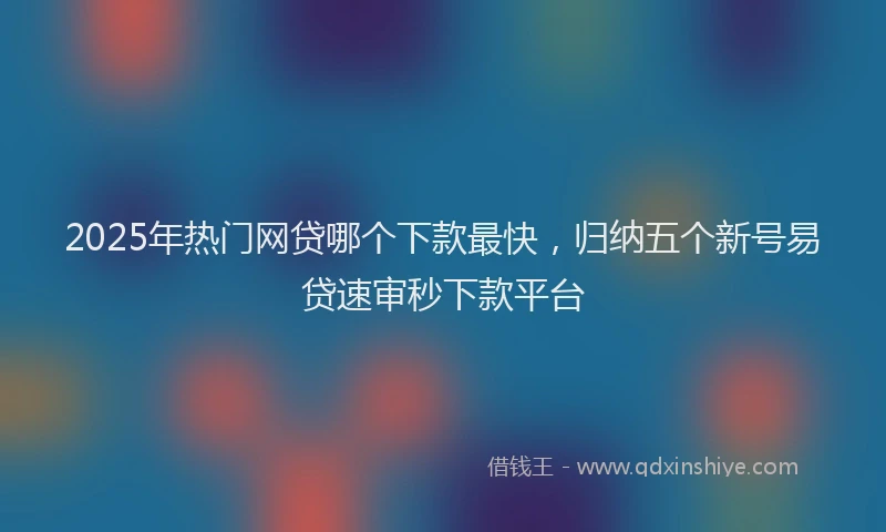 2025年热门网贷哪个下款最快，归纳五个新号易贷速审秒下款平台