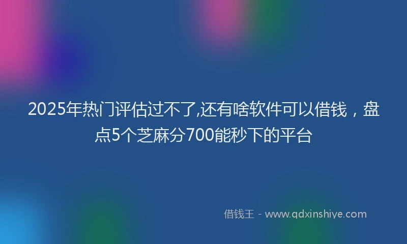 2025年热门评估过不了,还有啥软件可以借钱，盘点5个芝麻分700能秒下的平台