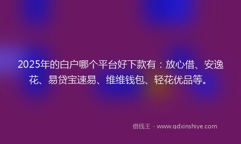 2025年的白户哪个平台好下款有：放心借、安逸花、易贷宝速易、维维钱包、轻花优品等。