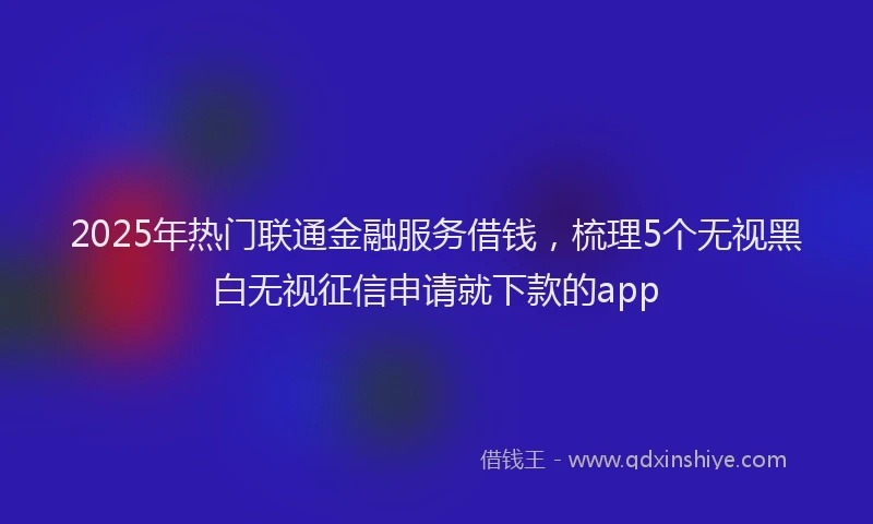 2025年热门联通金融服务借钱，梳理5个无视黑白无视征信申请就下款的app