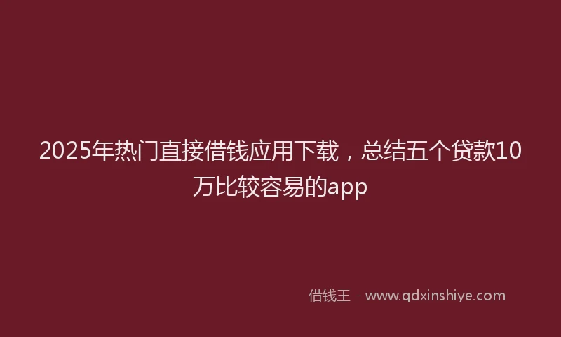 2025年热门直接借钱应用下载，总结五个贷款10万比较容易的app