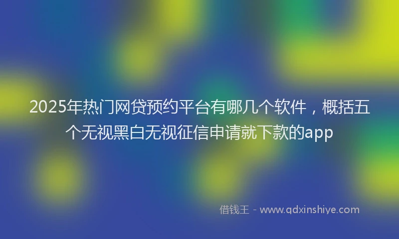 2025年热门网贷预约平台有哪几个软件，概括五个无视黑白无视征信申请就下款的app