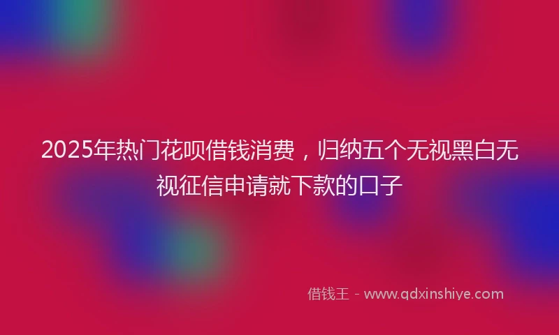 2025年热门花呗借钱消费，归纳五个无视黑白无视征信申请就下款的口子