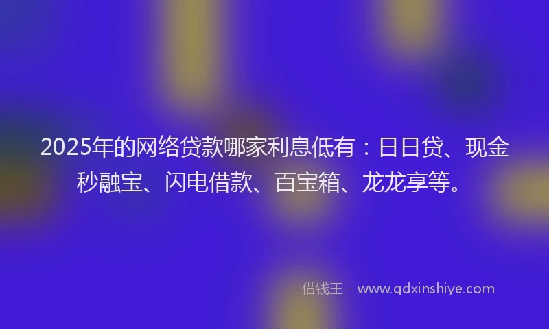 2025年的网络贷款哪家利息低有：日日贷、现金秒融宝、闪电借款、百宝箱、龙龙享等。