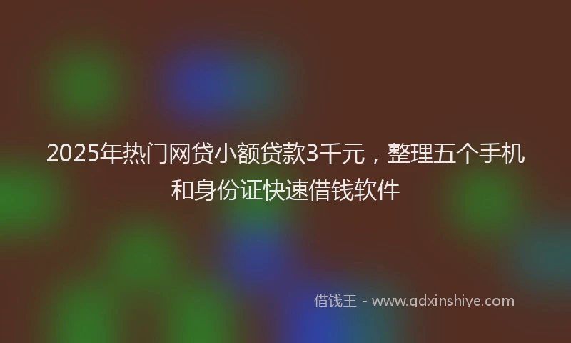 2025年热门网贷小额贷款3千元，整理五个手机和身份证快速借钱软件