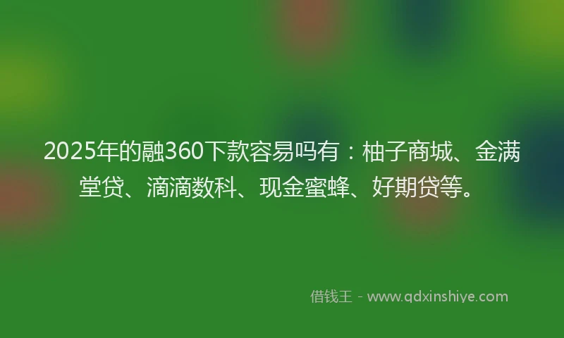 2025年的融360下款容易吗有：柚子商城、金满堂贷、滴滴数科、现金蜜蜂、好期贷等。