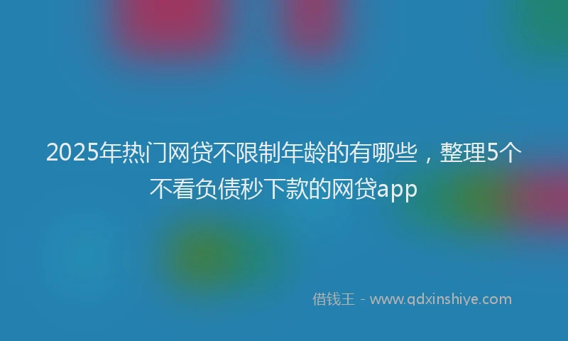 2025年热门网贷不限制年龄的有哪些，整理5个不看负债秒下款的网贷app