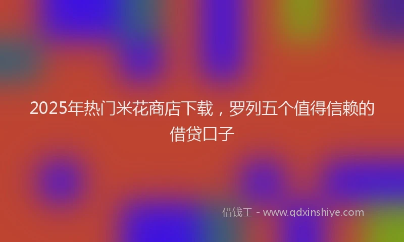 2025年热门米花商店下载，罗列五个值得信赖的借贷口子