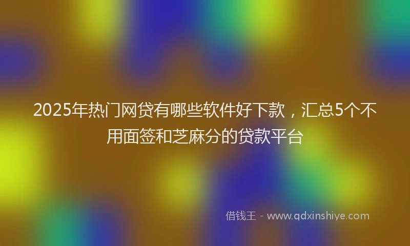 2025年热门网贷有哪些软件好下款，汇总5个不用面签和芝麻分的贷款平台