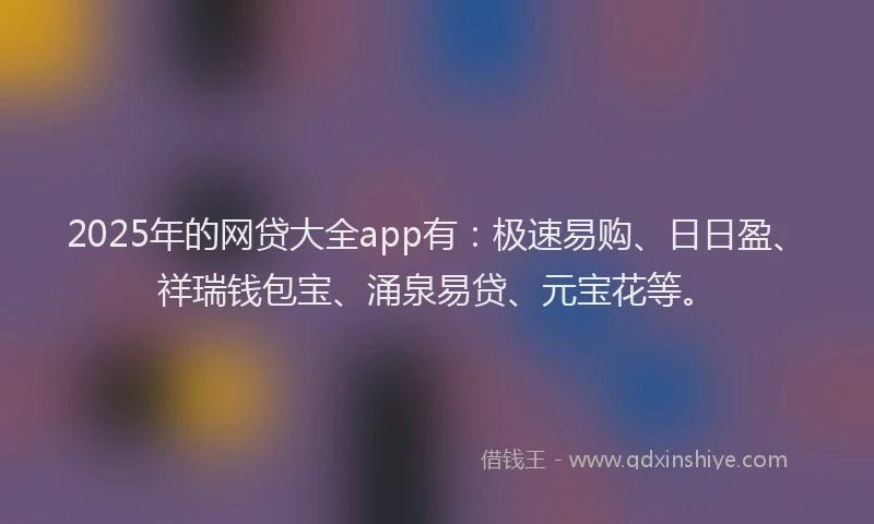 2025年的网贷大全app有：极速易购、日日盈、祥瑞钱包宝、涌泉易贷、元宝花等。