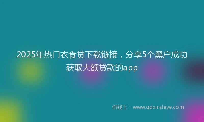 2025年热门衣食贷下载链接，分享5个黑户成功获取大额贷款的app