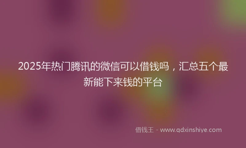 2025年热门腾讯的微信可以借钱吗，汇总五个最新能下来钱的平台