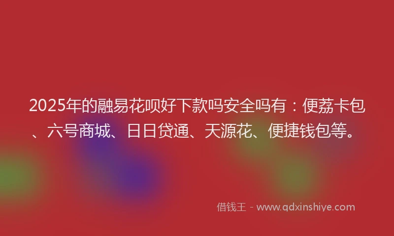 2025年的融易花呗好下款吗安全吗有：便荔卡包、六号商城、日日贷通、天源花、便捷钱包等。