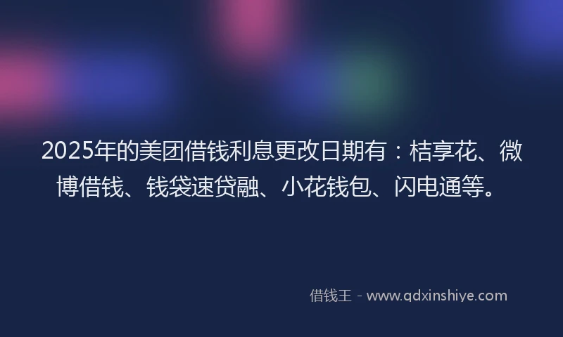 2025年的美团借钱利息更改日期有：桔享花、微博借钱、钱袋速贷融、小花钱包、闪电通等。