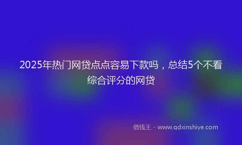 2025年热门网贷点点容易下款吗，总结5个不看综合评分的网贷