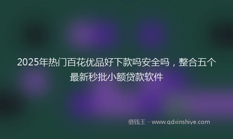 2025年热门百花优品好下款吗安全吗，整合五个最新秒批小额贷款软件