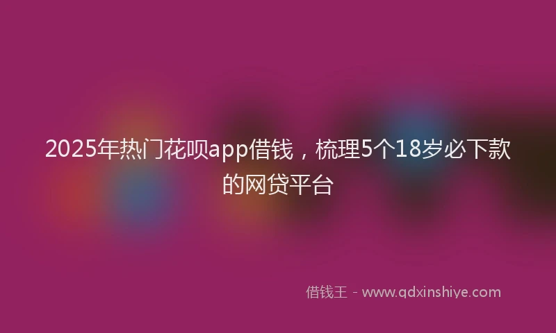 2025年热门花呗app借钱，梳理5个18岁必下款的网贷平台