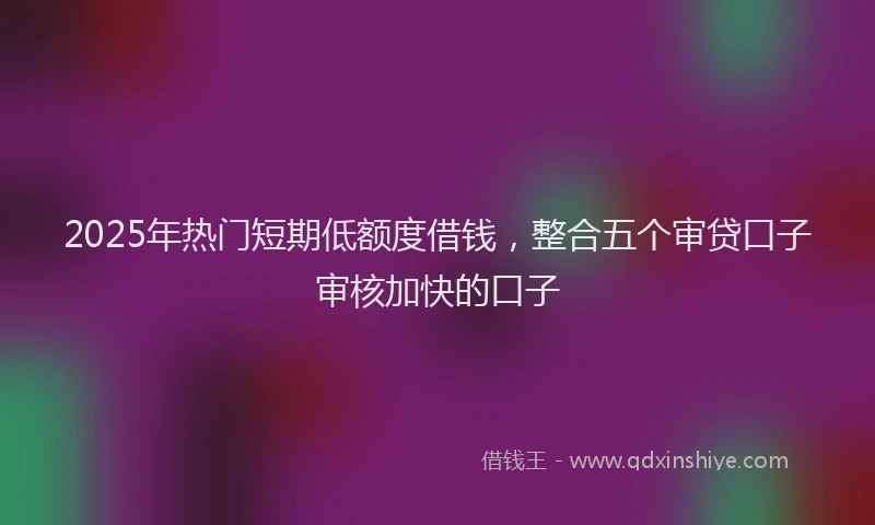 2025年热门短期低额度借钱，整合五个审贷口子审核加快的口子