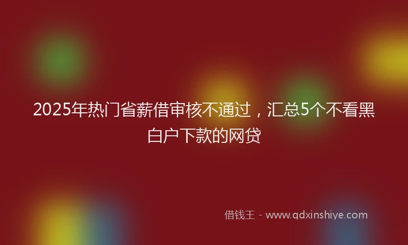 2025年热门省薪借审核不通过，汇总5个不看黑白户下款的网贷