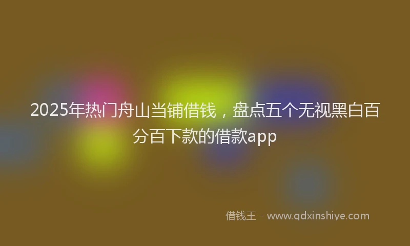 2025年热门舟山当铺借钱，盘点五个无视黑白百分百下款的借款app