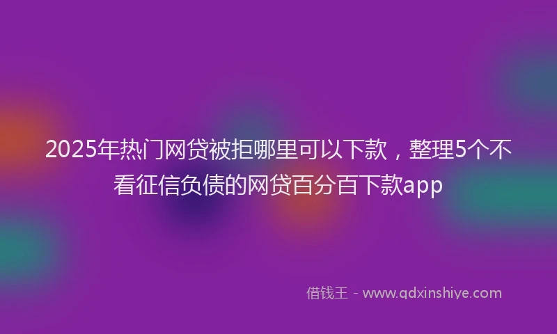 2025年热门网贷被拒哪里可以下款，整理5个不看征信负债的网贷百分百下款app