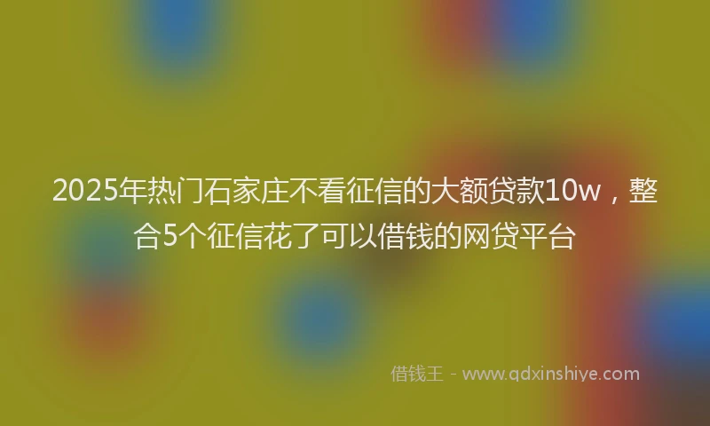 2025年热门石家庄不看征信的大额贷款10w，整合5个征信花了可以借钱的网贷平台