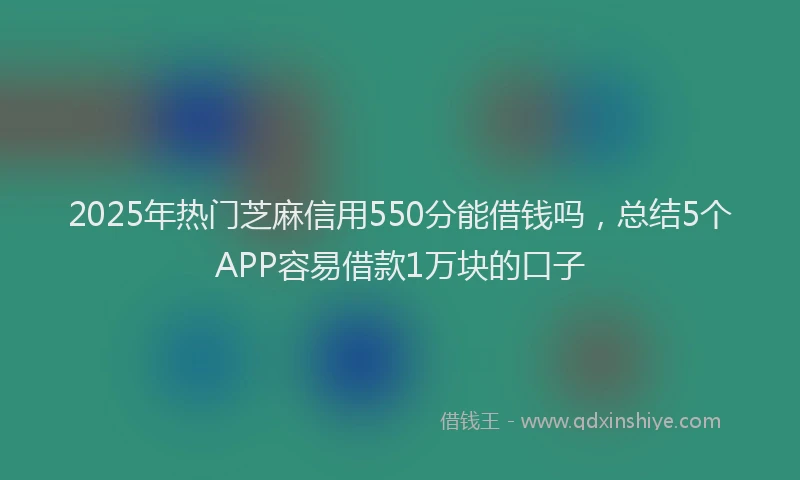2025年热门芝麻信用550分能借钱吗，总结5个APP容易借款1万块的口子