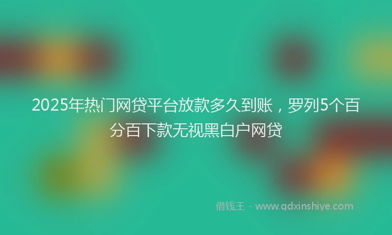 2025年热门网贷平台放款多久到账，罗列5个百分百下款无视黑白户网贷