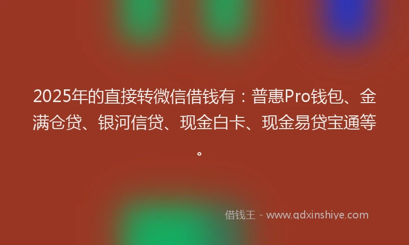2025年的直接转微信借钱有：普惠Pro钱包、金满仓贷、银河信贷、现金白卡、现金易贷宝通等。