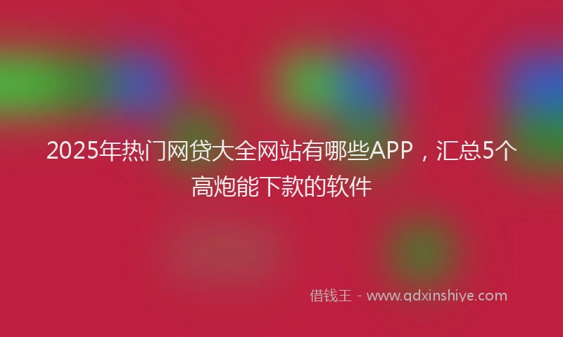 2025年热门网贷大全网站有哪些APP，汇总5个高炮能下款的软件