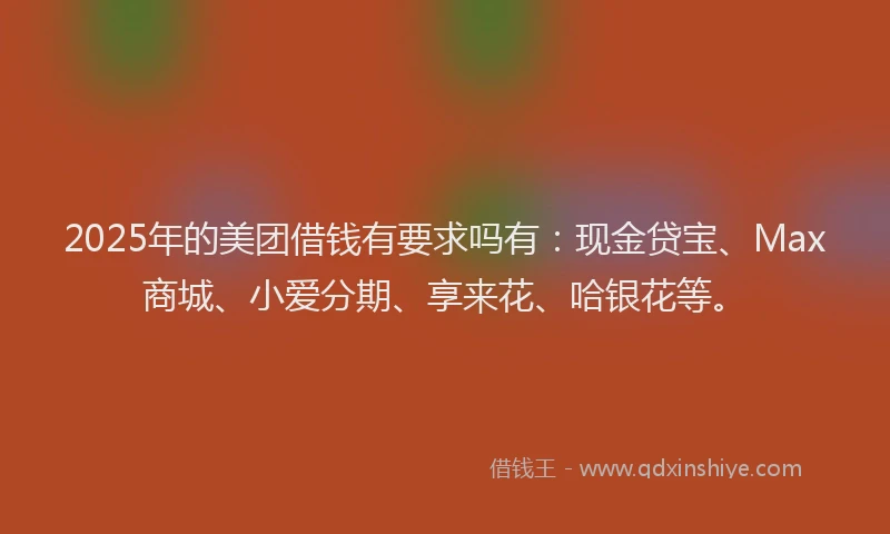 2025年的美团借钱有要求吗有：现金贷宝、Max商城、小爱分期、享来花、哈银花等。