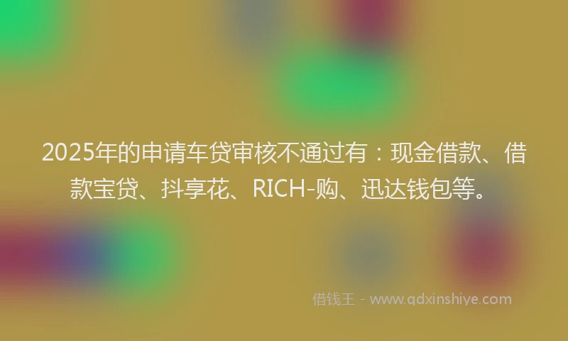 2025年的申请车贷审核不通过有：现金借款、借款宝贷、抖享花、RICH-购、迅达钱包等。