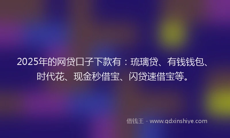 2025年的网贷口子下款有：琉璃贷、有钱钱包、时代花、现金秒借宝、闪贷速借宝等。