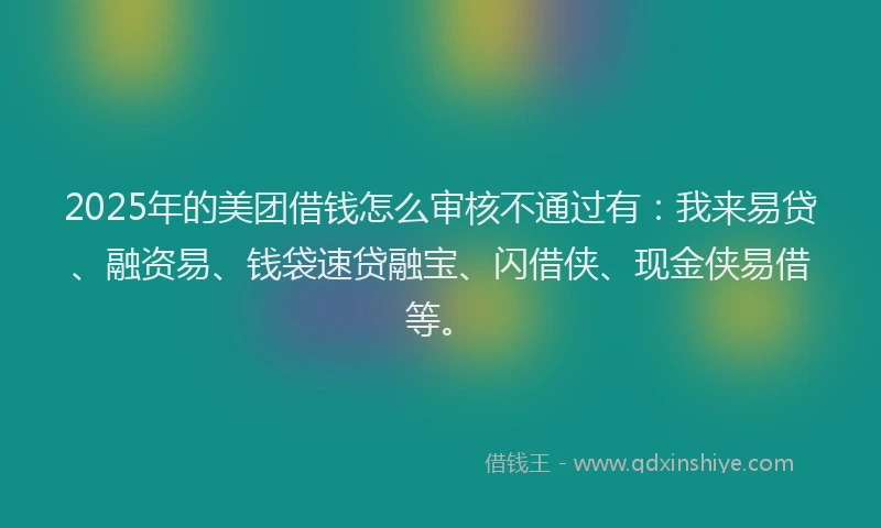 2025年的美团借钱怎么审核不通过有：我来易贷、融资易、钱袋速贷融宝、闪借侠、现金侠易借等。