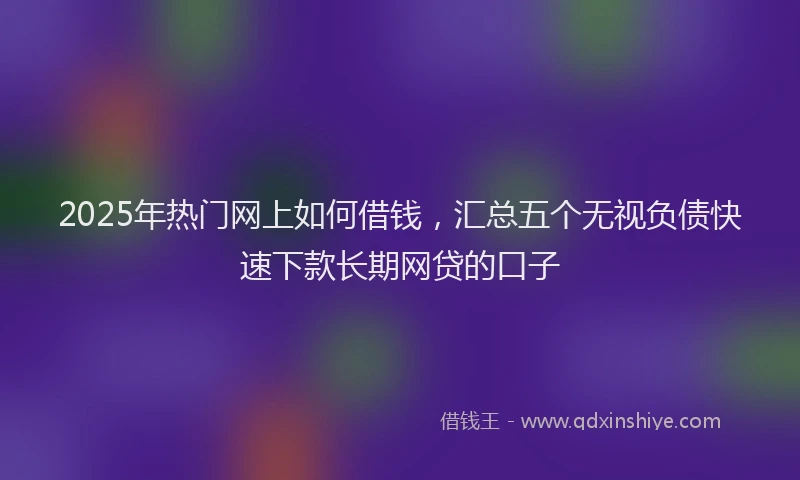 2025年热门网上如何借钱，汇总五个无视负债快速下款长期网贷的口子