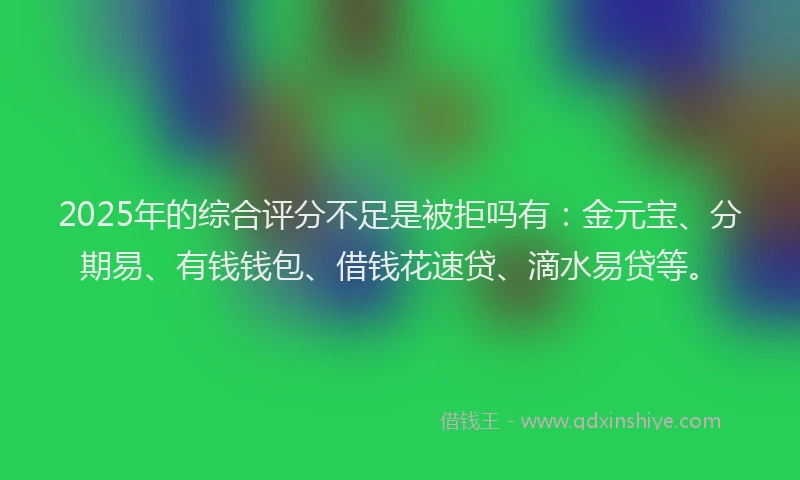 2025年的综合评分不足是被拒吗有：金元宝、分期易、有钱钱包、借钱花速贷、滴水易贷等。