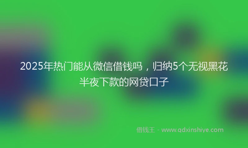 2025年热门能从微信借钱吗，归纳5个无视黑花半夜下款的网贷口子