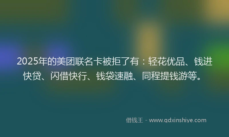 2025年的美团联名卡被拒了有：轻花优品、钱进快贷、闪借快行、钱袋速融、同程提钱游等。