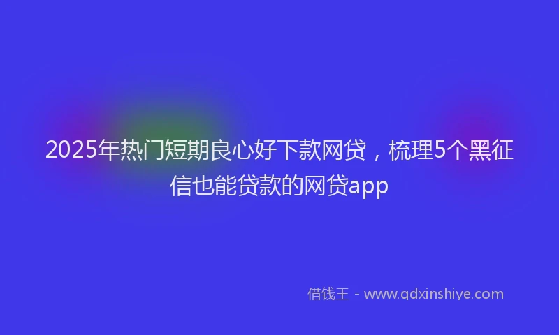 2025年热门短期良心好下款网贷，梳理5个黑征信也能贷款的网贷app