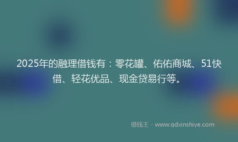 2025年的融理借钱有：零花罐、佑佑商城、51快借、轻花优品、现金贷易行等。