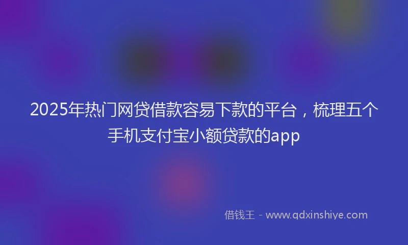 2025年热门网贷借款容易下款的平台，梳理五个手机支付宝小额贷款的app