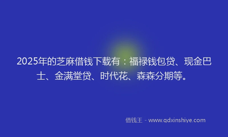 2025年的芝麻借钱下载有：福禄钱包贷、现金巴士、金满堂贷、时代花、森森分期等。