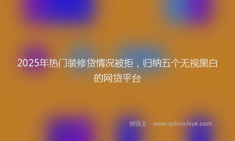 2025年热门装修贷情况被拒，归纳五个无视黑白的网贷平台