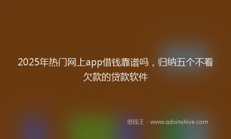 2025年热门网上app借钱靠谱吗，归纳五个不看欠款的贷款软件