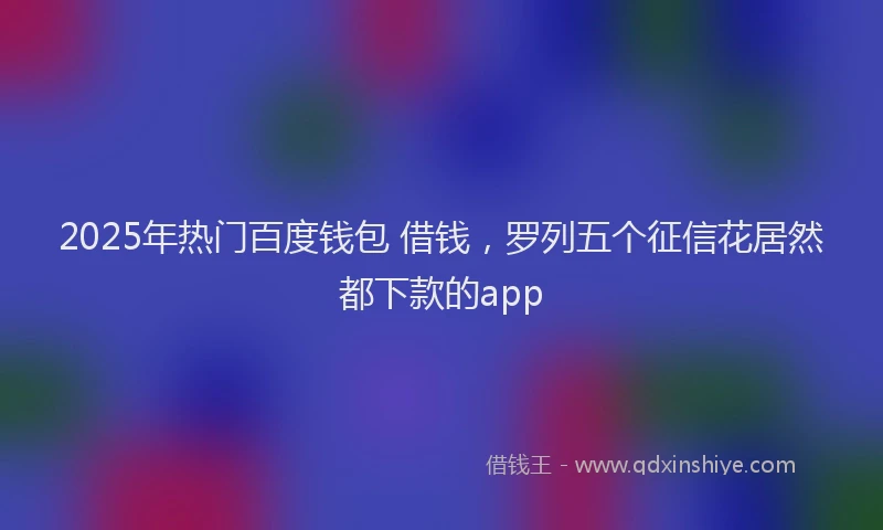 2025年热门百度钱包 借钱，罗列五个征信花居然都下款的app