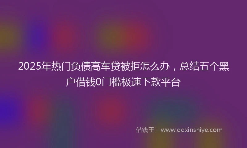 2025年热门负债高车贷被拒怎么办，总结五个黑户借钱0门槛极速下款平台