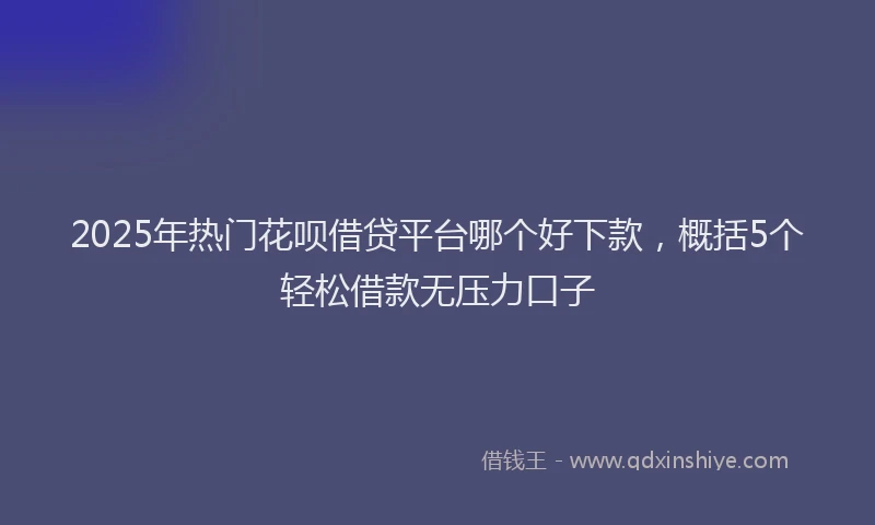 2025年热门花呗借贷平台哪个好下款，概括5个轻松借款无压力口子